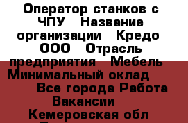 Оператор станков с ЧПУ › Название организации ­ Кредо, ООО › Отрасль предприятия ­ Мебель › Минимальный оклад ­ 60 000 - Все города Работа » Вакансии   . Кемеровская обл.,Прокопьевск г.